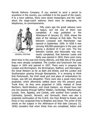 GENERAL POSTMAN
Parcels Delivery Company. If you wanted to send a parcel to
anywhere in the country, you confided it to the guard of the coach;
if to a town address, there were street messengers and the ‘cads’
about the stage-coach stations; there were no telegraphs, no
telephones, no commissionaires.
Fifty years ago the great railways were
all begun, but not one of them was
completed. A map published in the
Athenæum of January 23, 1836, shows the
state of the railways at that date. The line
between Liverpool and Manchester was
opened in September, 1830. In 1836 it was
carrying 450,000 passengers in the year, and
paying a dividend of 9 per cent. The line
between Carlisle and Newcastle was very
nearly completed; that between Leeds and
Selby was opened in 1834; there were many
short lines in the coal and mining districts, and little bits of the great
lines were already completed. The London and Greenwich line was
begun in 1834 and opened in 1837. There were in progress the
London and Birmingham, the Birmingham, Stafford, and Warrington,
the Great Western as far as Bath and Bristol, and the London and
Southampton passing through Basingstoke. It is amazing to think
that Portsmouth, the chief naval port and place of embarkation for
troops, was left out altogether. There were also a great many lines
projected, which afterwards settled down into the present great
Trunk lines. As they were projected in 1836, instead of Great
Northern, North-Western, and Great Eastern, we should have had
one line passing through Saffron Walden, Cambridge, Peterborough,
Lincoln, York, Appleby, and Carlisle, with another from London to
Colchester, Ipswich, Norwich, and Yarmouth; there was also a
projected continuation of the G.W.R. line from Bristol to Exeter, and
three or four projected lines to Brighton and Dover. The writer of the
article on the subject in the Athenæum of that date (January 23,
1836) considers that when these lines are completed, letters and
 