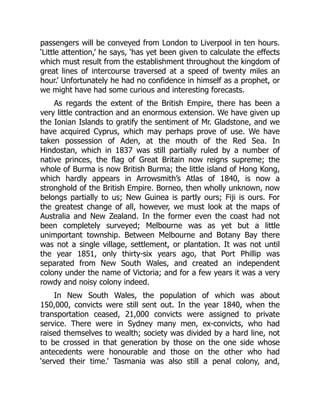 passengers will be conveyed from London to Liverpool in ten hours.
‘Little attention,’ he says, ‘has yet been given to calculate the effects
which must result from the establishment throughout the kingdom of
great lines of intercourse traversed at a speed of twenty miles an
hour.’ Unfortunately he had no confidence in himself as a prophet, or
we might have had some curious and interesting forecasts.
As regards the extent of the British Empire, there has been a
very little contraction and an enormous extension. We have given up
the Ionian Islands to gratify the sentiment of Mr. Gladstone, and we
have acquired Cyprus, which may perhaps prove of use. We have
taken possession of Aden, at the mouth of the Red Sea. In
Hindostan, which in 1837 was still partially ruled by a number of
native princes, the flag of Great Britain now reigns supreme; the
whole of Burma is now British Burma; the little island of Hong Kong,
which hardly appears in Arrowsmith’s Atlas of 1840, is now a
stronghold of the British Empire. Borneo, then wholly unknown, now
belongs partially to us; New Guinea is partly ours; Fiji is ours. For
the greatest change of all, however, we must look at the maps of
Australia and New Zealand. In the former even the coast had not
been completely surveyed; Melbourne was as yet but a little
unimportant township. Between Melbourne and Botany Bay there
was not a single village, settlement, or plantation. It was not until
the year 1851, only thirty-six years ago, that Port Phillip was
separated from New South Wales, and created an independent
colony under the name of Victoria; and for a few years it was a very
rowdy and noisy colony indeed.
In New South Wales, the population of which was about
150,000, convicts were still sent out. In the year 1840, when the
transportation ceased, 21,000 convicts were assigned to private
service. There were in Sydney many men, ex-convicts, who had
raised themselves to wealth; society was divided by a hard line, not
to be crossed in that generation by those on the one side whose
antecedents were honourable and those on the other who had
‘served their time.’ Tasmania was also still a penal colony, and,
 