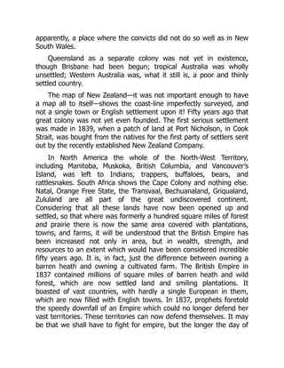 apparently, a place where the convicts did not do so well as in New
South Wales.
Queensland as a separate colony was not yet in existence,
though Brisbane had been begun; tropical Australia was wholly
unsettled; Western Australia was, what it still is, a poor and thinly
settled country.
The map of New Zealand—it was not important enough to have
a map all to itself—shows the coast-line imperfectly surveyed, and
not a single town or English settlement upon it! Fifty years ago that
great colony was not yet even founded. The first serious settlement
was made in 1839, when a patch of land at Port Nicholson, in Cook
Strait, was bought from the natives for the first party of settlers sent
out by the recently established New Zealand Company.
In North America the whole of the North-West Territory,
including Manitoba, Muskoka, British Columbia, and Vancouver’s
Island, was left to Indians, trappers, buffaloes, bears, and
rattlesnakes. South Africa shows the Cape Colony and nothing else.
Natal, Orange Free State, the Transvaal, Bechuanaland, Griqualand,
Zululand are all part of the great undiscovered continent.
Considering that all these lands have now been opened up and
settled, so that where was formerly a hundred square miles of forest
and prairie there is now the same area covered with plantations,
towns, and farms, it will be understood that the British Empire has
been increased not only in area, but in wealth, strength, and
resources to an extent which would have been considered incredible
fifty years ago. It is, in fact, just the difference between owning a
barren heath and owning a cultivated farm. The British Empire in
1837 contained millions of square miles of barren heath and wild
forest, which are now settled land and smiling plantations. It
boasted of vast countries, with hardly a single European in them,
which are now filled with English towns. In 1837, prophets foretold
the speedy downfall of an Empire which could no longer defend her
vast territories. These territories can now defend themselves. It may
be that we shall have to fight for empire, but the longer the day of
 