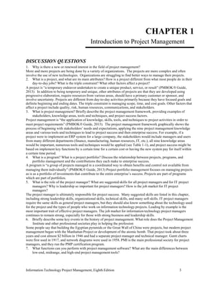 Information Technology Project Management, Eighth Edition 3
CHAPTER 1
Introduction to Project Management
DISCUSSION QUESTIONS
1. Why is there a new or renewed interest in the field of project management?
More and more projects are being done by a variety of organizations. The projects are more complex and often
involve the use of new technologies. Organizations are struggling to find better ways to manage their projects.
2. What is a project, and what are its main attributes? How is a project different from what most people do in their
day-to-day jobs? What is the triple constraint? What other factors affect a project?
A project is “a temporary endeavor undertaken to create a unique product, service, or result” (PMBOK Guide,
2013). In addition to being temporary and unique, other attributes of projects are that they are developed using
progressive elaboration, require resources from various areas, should have a primary customer or sponsor, and
involve uncertainty. Projects are different from day-to-day activities primarily because they have focused goals and
definite beginning and ending dates. The triple constraint is managing scope, time, and cost goals. Other factors that
affect a project include quality, risk, human resources, communications, and stakeholders.
3. What is project management? Briefly describe the project management framework, providing examples of
stakeholders, knowledge areas, tools and techniques, and project success factors.
Project management is “the application of knowledge, skills, tools, and techniques to project activities in order to
meet project requirements” (PMBOK Guide, 2013). The project management framework graphically shows the
process of beginning with stakeholders’ needs and expectations, applying the nine project management knowledge
areas and various tools and techniques to lead to project success and then enterprise success. For example, if a
project were to implement an ERP system for a large company, the stakeholders would include managers and users
from many different departments (finance, manufacturing, human resources, IT, etc.), all nine knowledge areas
would be important, numerous tools and techniques would be applied (see Table 1-1), and project success might be
based on implement key functions by a certain time for a certain cost or having the new system pay for itself within
a certain time period.
4. What is a program? What is a project portfolio? Discuss the relationship between projects, programs, and
portfolio management and the contributions they each make to enterprise success.
A program is “a group of projects managed in a coordinated way to obtain benefits and control not available from
managing them individually” (PMBOK Guide, 2013) Project portfolio management focuses on managing projects
as is as a portfolio of investments that contribute to the entire enterprise’s success. Projects are part of programs
which are part of portfolios.
5. What is the role of the project manager? What are suggested skills for all project managers and for IT project
managers? Why is leadership so important for project managers? How is the job market for IT project
managers?
The project manager is ultimately responsible for project success. Many suggested skills are listed in this chapter,
including strong leadership skills, organizational skills, technical skills, and many soft skills. IT project managers
require the same skills as general project managers, but they should also know something about the technology used
for the project and the types of people who work on information technology projects. Leading by example is the
most important trait of effective project managers. The job market for information technology project managers
continues to remain strong, especially for those with strong business and leadership skills.
6. Briefly describe some key events in the history of project management. What role does the Project Management
Institute and other professional societies play in helping the profession
Some people say that building the Egyptian pyramids or the Great Wall of China were projects, but modern project
management began with the Manhattan Project or development of the atomic bomb. That project took about three
years and cost almost $2 billion in 1946 and had a separate project manager and technical manager. Gantt charts
were first used in 1917, and network diagrams were used in 1958. PMI is the main professional society for project
managers, and they run the PMP certification program.
7. What functions can you perform with project management software? What are the main differences between
low-end, midrange, and high-end project management tools?
 