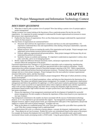 Information Technology Project Management, Eighth Edition 5
CHAPTER 2
The Project Management and Information Technology Context
DISCUSSION QUESTIONS
1. What does it mean to take a systems view of a project? How does taking a systems view of a project apply to
project management?
Taking a systems view means looking at the big picture of how a particular project fits into the rest of the
organization. It is important for project managers to understand the broader organizational environment to ensure
their projects meet organizational needs.
2. Explain the four frames of organizations. How can they help project managers understand the organizational
context for their projects?
The four frames of organizations are summarized below:
• Structural: deal with how the organization is structures and focus on roles and responsibilities. It’s
important to understand these roles and responsibilities when dealing with project stakeholders, especially
in procuring resources.
• Human resources: focuses on meeting the needs of the organization and its people. Project managers must
understand various human resources policies and procedures.
• Political: addresses organizational and personal politics. Many project managers fail because they do not
understand the political environment.
• Symbolic: focuses on symbols and meanings. It’s important to understand an organization’s culture, dress
code, work ethic, and so on in managing projects.
3. Briefly explain the differences between functional, matrix, and project organizations. Describe how each
structure affects the management of the project.
Functional organizations have managers or vice presidents in specialties such as engineering, manufacturing,
information technology, and so on. Their staffs have specialized skills in their respective disciplines. Project
organizations have project managers instead of functional managers reporting to the CEO. Matrix organizations
represent the middle ground between functional and project structures. Personnel often report to both a functional
manager and one or more project managers. Project managers have the most authority in project organizational
structures followed by matrix, and then functional.
4. Describe how organizational culture is related to project management. What type of culture promotes a strong
project environment?
Organizational culture is a set of shared assumptions, values, and behaviors that characterize the functioning of an
organization. This culture can definitely impact project management. For example, if an organization values project
management and follows the guidelines for applying it, it will be much easier to practice good project management.
Project work is most successful in an organizational culture where employees identify more with the organization,
where work activities emphasize groups, and where there is strong unit integration, high risk tolerance,
performance-based rewards, high conflict tolerance, an open-systems focus, and a balanced focus on people, control,
and means-orientation.
5. Discuss the importance of top management commitment and the development of standards for successful
project management. Provide examples to illustrate the importance of these items based on your experience on
any type of project.
Top management commitment is the number one factor associated with the success of information technology
projects, so it’s very important to get and maintain this support. Top management can help project managers get
adequate resources, approve unique project needs, get cooperation from other parts of the organization, and provide
support as a mentor and coach to project managers. Examples will vary.
6. What are the phases in a traditional project life cycle? How does a project life cycle differ from a product life
cycle? Why does a project manager need to understand both?
A traditional project life cycle is a collection of project phases⎯concept, development, implementation, and close-
out. These phases do not vary by project. Product life cycles vary tremendously based on the nature of the project.
For example, the Systems Development Life Cycle (SDLC) could follow the waterfall model, spiral model,
incremental release model, prototyping model, or RAD model. Using the general phases of the SDLC (information
 