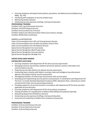 • Ensuring compliance with government policies, procedures, and federal security database (e.g.
NIMS, ISC, FPS)
• Interfacing with employees on security related issues
• Maintaining facility clearance
• Conducting security awareness briefings, training and education
PROFESSIONAL TRAINING:
Certified: FLETC Law Enforcement Instructor
Certified: FLETC/FPS Physical Security
Certified: American Red Cross Instructor
Certified: Federal Law Enforcement Basic Police Course Glynco, Georgia
Certified: OPOTA Police Certification
AWARDS and RECOGNITION:
Letter of Commendation from CRT and Training Division Director
Letter of Commendation from US Attorney Southern District Ohio
Letter of Commendation from FPS National Director
Special Service Recognition Hurricane Sandy
Special Service Recognition World Trade Center
Special Service Recognition Hurricane Katrina
Special Service Recognition McVeigh Trial
UNITED STATES ARMY RESERVE
CAPTAIN (RET) (1974-2010)
• Ensuring compliance with Department Of The Army security requirements
• Managing processes and activities related to personnel, physical, contract, information and
communications security
• Preparing security data statistics for physical security assessments
• Conducting liaison activities with federal, municipal, state and Intelligence law enforcement
agencies and acting as lead for security assessments
• Investigating violations of military laws and variances with security policy
• Developing and implementing security policies and procedures in coordination with Department Of
The Army to include Standard Operating Procedures (SOP), Operations Plans, visitor/access control
and personnel/ visitor security processing procedures
• Providing support for all security functions in accordance with Department Of The Army and other
applicable security directives
• Ensuring compliance with Department Of The Army policies, procedures
• Training of Soldiers for requalification to Military Police Military Occupational Specialty
• Maintaining Department Of Defense clearance
• Conducting security awareness briefings, training and education
• Command and Leadership of Soldiers from Company to Group level
PROFESSIONAL TRAINING
Certified: US Army Small Group Instructor
Certified: US Army Total Army Instructor
Certified: US Army Physical Security
 