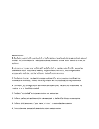 Responsibilities:
1. Conducts random, but frequent, patrols in his/her assigned area to detect and appropriately respond
to safety and/or security issues. These patrols can be performed on foot, motor vehicle, or bicycle, as
assigned.
2. Intervenes in interpersonal conflict safely and effectively to maintain order. Provides appropriate
intervention and/or assistance by detaining perpetrators of criminal acts, restraining hostile or
uncooperative patients, escorting belligerent visitors from the premises.
3. Conducts preliminary investigations, as appropriate and/or when requested, regarding those
incidents that amount to a criminal act or any incident that requires safety/security intervention.
4. Documents, by utilizing standard departmental/hospital forms, activities and incidents that are
required to be or should be recorded.
5. Conducts “lock/unlock” activities as required and appropriate.
6. Performs staff escorts and/or provides transportation to staff and/or visitors, as appropriate.
7. Performs vehicle assistance (jump starts, lock-outs,) as required and appropriate.
8. Enforces hospital parking policies and procedures, as appropriate.
 
