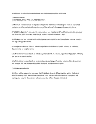 9. Responds to internal disaster incidents and provides appropriate assistance.
Other information:
KNOWLEDGE , SKILLS AND ABILITIES REQUIRED
1. Minimum education level of High School diploma. Prefer Associate’s Degree from an accredited
institution and/or equivalent law enforcement/fire fighting/military experience and training.
2. Valid Ohio Operator’s License with no more than one violation and/or at-fault accident in previous
two years. No more than two violations/at fault accidents in previous 3 years.
3. Ability to read and comprehend hospital/departmental policies and procedures, criminal statutes,
and regulatory publications.
4. Ability to successfully conduct preliminary investigations and document findings on standard
departmental or hospital forms.
5. Sufficient interpersonal skills to effectively interact with all persons, regardless of position, ethnicity,
sex, age, or economic status.
6. Sufficient interpersonal skills to consistently and equitably enforce the policies of the department
and hospital and the ability to effectively intervene in interpersonal conflict.
7. Ability to write legibly.
8. Officer will be required to complete the IAHSS Basic Security Officer training within the first six
months of being hired at the officer’s expense. Once the officer has successfully completed the
training, the Security Department will reimburse the officer the cost of the test.
 
