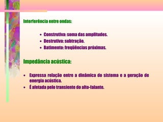 Interferência entre ondas:
• Construtiva: soma das amplitudes.
• Destrutiva: subtração.
• Batimento: freqüências próximas.
Impedância acústica:
• Expressa relação entre a dinâmica do sistema e a geração de
energia acústica.
• É afetada pelo transiente do alto-falante.
 
