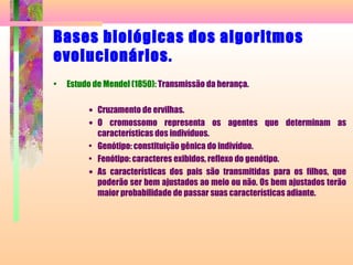 Bases biológicas dos algoritmos
evolucionários.
• Estudo de Mendel (1850): Transmissão da herança.
• Cruzamento de ervilhas.
• O cromossomo representa os agentes que determinam as
características dos indivíduos.
• Genótipo: constituição gênica do indivíduo.
• Fenótipo: caracteres exibidos, reflexo do genótipo.
• As características dos pais são transmitidas para os filhos, que
poderão ser bem ajustados ao meio ou não. Os bem ajustados terão
maior probabilidade de passar suas características adiante.
 