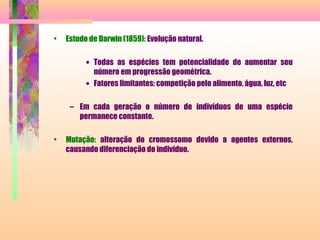 • Estudo de Darwin (1859): Evolução natural.
• Todas as espécies tem potencialidade de aumentar seu
número em progressão geométrica.
• Fatores limitantes: competição pelo alimento, água, luz, etc
– Em cada geração o número de indivíduos de uma espécie
permanece constante.
• Mutação: alteração do cromossomo devido a agentes externos,
causando diferenciação do indivíduo.
 