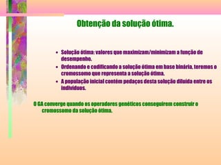 Obtenção da solução ótima.
• Solução ótima: valores que maximizam/minimizam a função de
desempenho.
• Ordenando e codificando a solução ótima em base binária, teremos o
cromossomo que representa a solução ótima.
• A população inicial contém pedaços desta solução diluída entre os
indivíduos.
O GA converge quando os operadores genéticos conseguirem construir o
cromossomo da solução ótima.
 