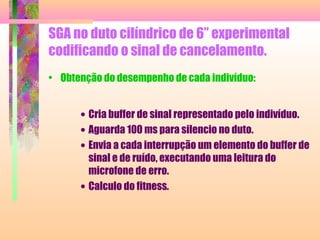 SGA no duto cilíndrico de 6” experimental
codificando o sinal de cancelamento.
• Obtenção do desempenho de cada indivíduo:
• Cria buffer de sinal representado pelo indivíduo.
• Aguarda 100 ms para silencio no duto.
• Envia a cada interrupção um elemento do buffer de
sinal e de ruído, executando uma leitura do
microfone de erro.
• Calculo do fitness.
 