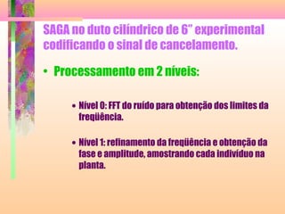 SAGA no duto cilíndrico de 6” experimental
codificando o sinal de cancelamento.
• Processamento em 2 níveis:
• Nível 0: FFT do ruído para obtenção dos limites da
freqüência.
• Nível 1: refinamento da freqüência e obtenção da
fase e amplitude, amostrando cada indivíduo na
planta.
 