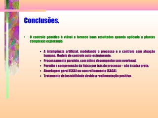 Conclusões.
• O controle genético é viável e fornece bons resultados quando aplicado a plantas
complexas explorando:
• A inteligência artificial, modelando o processo e o controle sem atuação
humana. Modelo de controle auto-estruturante.
• Processamento paralelo, com ótimo desempenho sem overhead.
• Permite a compreensão da física por trás do processo – não é caixa preta.
• Abordagem geral (SGA) ou com refinamento (SAGA).
• Tratamento de instabilidade devido a realimentação positiva.
 