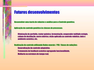 Futuros desenvolvimentos
Desenvolver uma teoria de robustez e análise para o Controle genético.
Aplicação do controle genético às classes de processos:
Otimização de portfolio, reator químico, fermentação, evaporador múltiplo estágio,
coluna de destilação, metro elétrico, visão aplicada ao controle robótico, duto e
ambiente acústico, etc.
Realização do controle utilizando Redes neurais / PID / Bases de soluções:
Generalização do controle adaptativo.
Tratamento do feedback acústico agragando funcionalidade.
Melhoria na estrutura de tempo real.
 