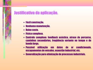 Justificativa da aplicação.
• Fácil construção.
• Nenhuma manutenção.
• Baixo custo.
• Física complexa.
• Controle complexo: feedback acústico, atraso de percurso,
caminhos secundários, freqüência variante no tempo e de
banda larga.
• Possível utilização em dutos de ar condicionado,
escapamentos de veículos, exaustão industrial, etc.
• Generalização para otimização de processos industriais.
 