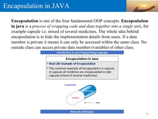 Encapsulation in JAVA
Encapsulation is one of the four fundamental OOP concepts. Encapsulation
in java is a process of wrapping code and data together into a single unit, for
example capsule i.e. mixed of several medicines. The whole idea behind
encapsulation is to hide the implementation details from users. If a data
member is private it means it can only be accessed within the same class. No
outside class can access private data member (variable) of other class.
10
 