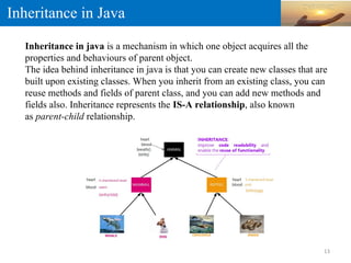 Inheritance in Java
Inheritance in java is a mechanism in which one object acquires all the
properties and behaviours of parent object.
The idea behind inheritance in java is that you can create new classes that are
built upon existing classes. When you inherit from an existing class, you can
reuse methods and fields of parent class, and you can add new methods and
fields also. Inheritance represents the IS-A relationship, also known
as parent-child relationship.
13
 