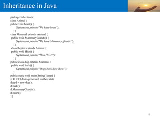 Inheritance in Java
package Inheritance;
class Animal {
public void heart() {
System.out.println("We have heart");
}}
class Mammal extends Animal {
public void MammaryGlands() {
System.out.println("We have Mammary glands!");
}}
class Reptile extends Animal {
public void Hiss() {
System.out.println("Hiss Hiss!!");
}}
public class dog extends Mammal {
public void bark() {
System.out.println("Dogs bark Bow Bow!");
}
public static void main(String[] args) {
// TODO Auto-generated method stub
dog d = new dog();
d.bark();
d.MammaryGlands();
d.heart();
}}
16
 