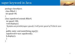 super keyword in Java
package classobject;
class Bike4 {
int speed=50;
}
class superkwrd extends Bike4{
int speed=100;
void display(){
System.out.println(super.speed);//will print speed of Vehicle now
}
public static void main(String args[]){
superkwrd b=new superkwrd();
b.display();
}
}
17
 