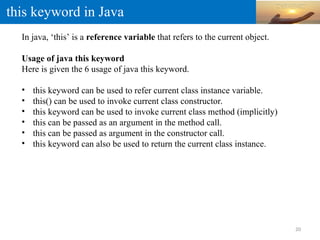 this keyword in Java
In java, ‘this’ is a reference variable that refers to the current object.
Usage of java this keyword
Here is given the 6 usage of java this keyword.
• this keyword can be used to refer current class instance variable.
• this() can be used to invoke current class constructor.
• this keyword can be used to invoke current class method (implicitly)
• this can be passed as an argument in the method call.
• this can be passed as argument in the constructor call.
• this keyword can also be used to return the current class instance.
20
 