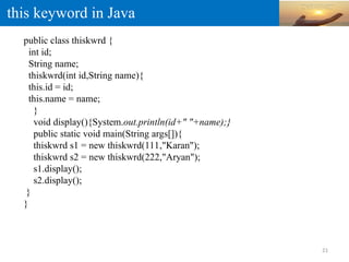 this keyword in Java
public class thiskwrd {
int id;
String name;
thiskwrd(int id,String name){
this.id = id;
this.name = name;
}
void display(){System.out.println(id+" "+name);}
public static void main(String args[]){
thiskwrd s1 = new thiskwrd(111,"Karan");
thiskwrd s2 = new thiskwrd(222,"Aryan");
s1.display();
s2.display();
}
}
21
 