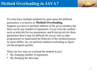 Method Overloading in JAVA?
If a class have multiple methods by same name but different
parameters, it is known as Method Overloading.
Suppose you have to perform addition of the given numbers but
there can be any number of arguments, if you write the method
such as a(int,int) for two parameters, and b (int,int,int) for three
parameters then it may be difficult for you as well as other
programmers to understand the behavior of the method because
its name differs. So, we perform method overloading to figure
out the program quickly.
There are two ways to overload the method in java

By changing number of arguments

By changing the data type
23
 