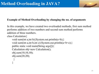 Method Overloading in JAVA?
Example of Method Overloading by changing the no. of arguments
In this example, we have created two overloaded methods, first sum method
performs addition of two numbers and second sum method performs
addition of three numbers.
class Calculation{
void sum(int a,int b){System.out.println(a+b);}
void sum(int a,int b,int c){System.out.println(a+b+c);}
public static void main(String args[]){
Calculation obj=new Calculation();
obj.sum(10,10,10);
obj.sum(20,20);
}
}
24
 
