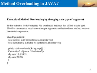 Method Overloading in JAVA?
Example of Method Overloading by changing data type of argument
In this example, we have created two overloaded methods that differs in data type.
The first sum method receives two integer arguments and second sum method receives
two double arguments.
class Calculation2{
void sum(int a,int b){System.out.println(a+b);}
void sum(double a,double b){System.out.println(a+b);}
public static void main(String args[]){
Calculation2 obj=new Calculation2();
obj.sum(10.5,10.5);
obj.sum(20,20);
}
}
25
 