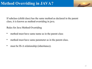 Method Overriding in JAVA?
If subclass (child class) has the same method as declared in the parent
class, it is known as method overriding in java.
Rules for Java Method Overriding

method must have same name as in the parent class

method must have same parameter as in the parent class.

must be IS-A relationship (inheritance).
27
 