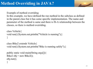 Method Overriding in JAVA?
Example of method overriding
In this example, we have defined the run method in the subclass as defined
in the parent class but it has some specific implementation. The name and
parameter of the method is same and there is IS-A relationship between the
classes, so there is method overriding.
class Vehicle{
void run(){System.out.println("Vehicle is running");}
}
class Bike2 extends Vehicle{
void run(){System.out.println("Bike is running safely");}
public static void main(String args[]){
Bike2 obj = new Bike2();
obj.run();
}
28
 