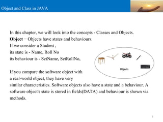 Object and Class in JAVA
In this chapter, we will look into the concepts - Classes and Objects.
Object − Objects have states and behaviours.
If we consider a Student ,
its state is - Name, Roll No
its behaviour is - SetName, SetRollNo,
If you compare the software object with
a real-world object, they have very
similar characteristics. Software objects also have a state and a behaviour. A
software object's state is stored in fields(DATA) and behaviour is shown via
methods.
3
 