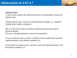 Abstraction in JAVA?
Abstract Class
A class which contains the abstract keyword in its declaration is known as
abstract class.
Abstract classes may or may not contain abstract methods, i.e., methods
without body ( public void get(); )
But, if a class has at least one abstract method, then the class must be
declared abstract.
If a class is declared abstract, it cannot be instantiated.
To use an abstract class, you have to inherit it from another class, provide
implementations to the abstract methods in it.
If you inherit an abstract class, you have to provide implementations to all
the abstract methods in it.
30
 