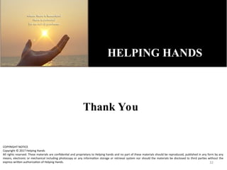 Thank You
32
HELPING HANDS
COPYRIGHT NOTICE
Copyright © 2017 Helping Hands
All rights reserved. These materials are confidential and proprietary to Helping hands and no part of these materials should be reproduced, published in any form by any
means, electronic or mechanical including photocopy or any information storage or retrieval system nor should the materials be disclosed to third parties without the
express written authorization of Helping Hands.
 