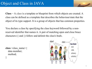 Object and Class in JAVA
Class − A class is a template or blueprint from which objects are created. A
class can be defined as a template that describes the behaviour/state that the
object of its type support. It is a group of objects that has common properties.
You declare a class by specifying the class keyword followed by a non-
reserved identifier that names it. A pair of matching open and close brace
characters ({ and }) follow and delimit the class's body.
class <class_name>{
data member;
method;
}
4
 
