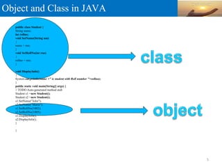 Object and Class in JAVA
public class Student {
String name;
int rollno;
void SetName(String nm)
{
name = nm;
}
void SetRollNo(int rno)
{
rollno = rno;
}
void DisplayInfo()
{
System.out.println(name +" is student with Roll number "+rollno);
}
public static void main(String[] args) {
// TODO Auto-generated method stub
Student s1 =new Student();
Student s2 =new Student();
s1.SetName("John");
s2.SetName("Maria");
s1.SetRollNo(1002);
s2.SetRollNo(1005);
s1.DisplayInfo();
s2.DisplayInfo();
}
}
5
 