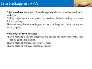 Java Package in JAVA
A java package is a group of similar types of classes, interfaces and sub-
packages.
Package in java can be categorized in two form, built-in package and user-
defined package.
There are many built-in packages such as java, lang, awt, javax, swing, net,
io, util, sql etc.
Advantage of Java Package
1) Java package is used to categorize the classes and interfaces so that they
can be easily maintained.
2) Java package provides access protection.
3) Java package removes naming collision.
6
 