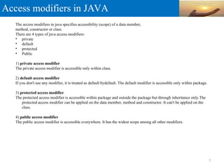 Access modifiers in JAVA
The access modifiers in java specifies accessibility (scope) of a data member,
method, constructor or class.
There are 4 types of java access modifiers:
• private
• default
• protected
• Public
1) private access modifier
The private access modifier is accessible only within class.
2) default access modifier
If you don't use any modifier, it is treated as default bydefault. The default modifier is accessible only within package.
3) protected access modifier
The protected access modifier is accessible within package and outside the package but through inheritance only.The
protected access modifier can be applied on the data member, method and constructor. It can't be applied on the
class.
4) public access modifier
The public access modifier is accessible everywhere. It has the widest scope among all other modifiers.
7
 