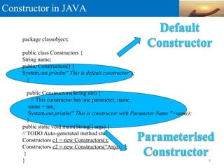 Constructor in JAVA
9
package classobject;
public class Constructors {
String name;
public Constructors() {
System.out.println(" This is default constructor");
}
public Constructors(String nm) {
// This constructor has one parameter, name.
name = nm;
System.out.println(" This is constructor with Parameter Name "+name);
}
public static void main(String[] args) {
// TODO Auto-generated method stub
Constructors c1 = new Constructors();
Constructors c2 = new Constructors("Anjali");
}
}
 