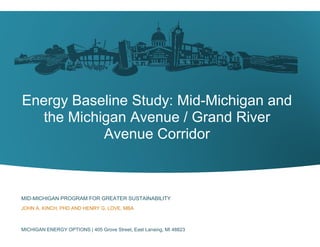 Energy Baseline Study: Mid-Michigan and
the Michigan Avenue / Grand River
Avenue Corridor
MID-MICHIGAN PROGRAM FOR GREATER SUSTAINABILITY
JOHN A. KINCH, PHD AND HENRY G. LOVE, MBA
MICHIGAN ENERGY OPTIONS | 405 Grove Street, East Lansing, MI 48823
 