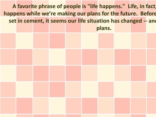A favorite phrase of people is "life happens." Life, in fact,
happens while we’re making our plans for the future. Before
  set in cement, it seems our life situation has changed -- and
                                       plans.
 
