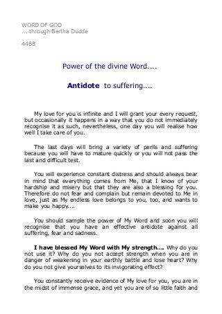 WORD OF GOD
... through Bertha Dudde
4468
Power of the divine Word....
Antidote to suffering....
My love for you is infinite and I will grant your every request,
but occasionally it happens in a way that you do not immediately
recognise it as such, nevertheless, one day you will realise how
well I take care of you.
The last days will bring a variety of perils and suffering
because you will have to mature quickly or you will not pass the
last and difficult test.
You will experience constant distress and should always bear
in mind that everything comes from Me, that I know of your
hardship and misery but that they are also a blessing for you.
Therefore do not fear and complain but remain devoted to Me in
love, just as My endless love belongs to you, too, and wants to
make you happy....
You should sample the power of My Word and soon you will
recognise that you have an effective antidote against all
suffering, fear and sadness.
I have blessed My Word with My strength.... Why do you
not use it? Why do you not accept strength when you are in
danger of weakening in your earthly battle and lose heart? Why
do you not give yourselves to its invigorating effect?
You constantly receive evidence of My love for you, you are in
the midst of immense grace, and yet you are of so little faith and
 