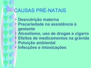 CAUSAS PRÉ-NATAIS Desnutrição materna Precariedade na assistência à gestante Alcoolismo, uso de drogas e cigarro Efeitos de medicamentos na grávida Poluição ambiental Infecções e intoxicações 