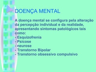DOENÇA MENTAL A doença mental se configura pela alteração da percepção individual e da realidade, apresentando sintomas patológicos tais como: - Esquizofrenia - Psicose - neurose - Transtorno Bipolar - Transtorno obsessivo compulsivo 