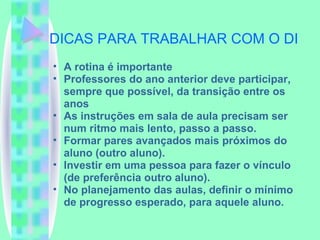DICAS PARA TRABALHAR COM O DI A rotina é importante Professores do ano anterior deve participar, sempre que possível, da transição entre os anos As instruções em sala de aula precisam ser num ritmo mais lento, passo a passo. Formar pares avançados mais próximos do aluno (outro aluno). Investir em uma pessoa para fazer o vínculo (de preferência outro aluno). No planejamento das aulas, definir o mínimo de progresso esperado, para aquele aluno. 