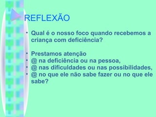 REFLEXÃO Qual é o nosso foco quando recebemos a criança com deficiência? Prestamos atenção @ na deficiência ou na pessoa,  @ nas dificuldades ou nas possibilidades,  @ no que ele não sabe fazer ou no que ele sabe? 