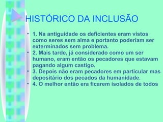 HISTÓRICO DA INCLUSÃO 1. Na antiguidade os deficientes eram vistos como seres sem alma e portanto poderiam ser exterminados sem problema. 2. Mais tarde, já considerado como um ser humano, eram então os pecadores que estavam pagando algum castigo. 3. Depois não eram pecadores em particular mas depositário dos pecados da humanidade. 4. O melhor então era ficarem isolados de todos 