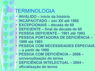 TERMINOLOGIA INVÁLIDO – início da história INCAPACITADO – séc XX até 1960 EXCEPCIONAIS – década de 60 DEFICIENTE – final da década de 60 PESSOA DEFICIENTE – 1981 até 1993 PESSOA PORTADORA DE DEFICIÊNCIA – 1988 até 1993 PESSOA COM NECESSIDADES ESPECIAIS – a partir de 1990 PESSOA COM DEFICIÊNCIA – 2006 – universalização do termo DEFICIÊNCIA INTELECTUAL – 2004 – oficialização do termo 