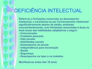 DEFICIÊNCIA INTELECTUAL Refere-se a limitações essenciais ao desempenho intelectual, e caracteriza-se por funcionamento intelectual significativamente abaixo da média, existindo concomitantemente, com limitações associadas à duas ou mais áreas das habilidades adaptativas a seguir: - Comunicação - Cuidados pessoais - Vida escolar - Habilidades sociais - Desempenho na escola - Independência para locomoção - Saúde - Segurança - Desempenho no lazer e no trabalho Manifesta-se antes dos 18 anos 