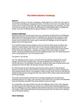 The Differentiation Challenge

Abstract
On any given morning, if we open a newspaper in Dubai, Beirut or any other city in the region it
will be full of advertisements, messages and offers. At 10:00 am, let us try to remember the ads
we have seen a couple of hours ago. We might remember something, only sometimes, but most
of the time we cannot. We are facing the terrifying lack of differentiation that is inundating the
market. Is the lack of differentiation an Agency challenge or a Client challenge?


Category Challenges
Booming markets and business sectors bring new combinations of Opportunities and Challenges.
Opportunities that did not exist before and challenges that nobody has been prepared to deal
with so far. This is practically fair, and it is up to the best organizations and companies in the
market to find innovative and creative ways to deal with the challenges so they can grab the
biggest share of the opportunities.

If we consider buoyant business categories, they can drive the whole market and affect many
industries. A good example could be the influx of new business conglomerates and the real
estate boom in the GCC markets. There are a number of factors that favored this phenomenon;
but the whole thing happened in a relatively short period of time which makes us wonder
whether marketing and advertising services have adapted enough to the new market dynamics in
order to keep playing their role in the business chain?

The answer is Yes and No.

Yes. The marketing services industry, at a macro level has somehow adapted to the market
changes and to the new emerging needs. This was manifested by the introduction of new
services, opening of new specialized consultancies, changing certain ways of doing business and
accepting new facts and ideas. But this does not seem to be enough.

No. Individual agencies have definitely welcomed the growing number of “New Business”.
However, we have not seen serious efforts to innovate and created new services, tools and new
ways of doing business that are more adapted to today’s market. Some of them are still following
exactly the same process and approach they have used for FMCG, airlines, banks and automotive
for the past decades.

The amount of new business coming from the emerging categories like real estate kept
advertising agencies very happy; even when they had to share these new clients with specialized
brand and marketing consultants that clients started to bring to the table.

As we said before, new opportunities come with new challenges hand-in-hand. New categories
are attracting new businesses and new accounts are coming towards advertising agencies; but
also new challenges are arising. Challenges that will lead to long term success if these businesses
will manage to differentiate themselves and build strong brands with the help of their marketing
and communication partners.


Client Challenges



                                                 1
 