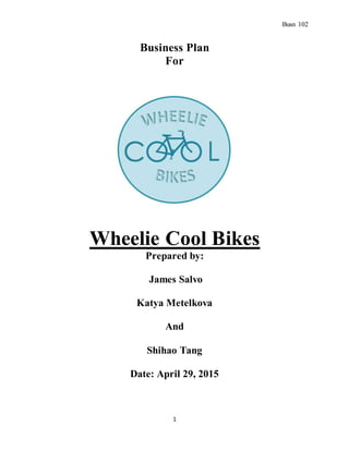 Busn 102
1
Business Plan
For
Wheelie Cool Bikes
Prepared by:
James Salvo
Katya Metelkova
And
Shihao Tang
Date: April 29, 2015
 