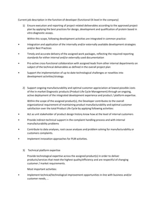 Current job description in the function of developer (functional E4 level in the company)
1) Ensure execution and reporting of project related deliverables according to the approved project
plan by applying the best practices for design, development and qualification of protein based in
vitro diagnostic assays.
Within this scope, following development activities are integrated in common practice:
• Integration and application of the internally and/or externally available development strategies
and/or Best Practices
• Timely and accurate delivery of the assigned work packages, reflecting the required reporting
standards for either internal and/or externally used documentation
• Pro-active cross-functional collaboration with assigned leads from other internal departments on
subject of the technical deliverables as defined in the overall project plan
• Support the implementation of up-to-date technological challenges or novelties into
development activities/strategy
2) Support ongoing manufacturability and optimal customer appreciation at lowest possible costs
of the in-market Diagnostic products (Product Life Cycle Management) through an ongoing,
active deployment of the integrated development experience and product / platform expertise.
Within the scope of the assigned product(s), the Developer contributes to the overall
organizational requirement of maintaining product manufacturability and optimal customer
satisfaction over the total Product Life Cycle by applying following activities:
• Act as unit stakeholder of product design history know how at the level of internal customers
• Provide indirect technical support in the complaint handling process and with internal
manufacturability problems
• Contribute to data analyses, root cause analyses and problem solving for manufacturability or
customers complaints.
• Implement innovation approaches for PLM activities.
3) Technical platform expertise
Provide technological expertise across the assigned product(s) in order to deliver
products/services that meet the highest quality/efficiency and are respectful of changing
customer / market requirements.
Most important activities:
• Implement technical/technological improvement opportunities in-line with business and/or
customer needs, …
 