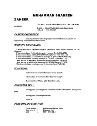 MUHAMMAD SHAHEEN
ZAHEER
ADDRES: 10 A/37 SHAH KHALID COLONY LANDHI #3
KARACHI
E.MAIL : SHAHEENZAHEER400@GMAIL.COM
CELL # : 0343-2066597
CAREER EXPERIENCE:
pursuing career in achallenging environment that coud provide an
opportunity for professional advacement.
WORKING EXPERIENCE:
4 Month working as a store incharge in ( American Safety Shoes Company Pvt Ltd )
( Present )
1 Year worked as a Packing Incharge in ( younus Textile Mills LTD)
3 Years worked as a EXECUTIVE OFFICER in ( Feroze 1888 Mills LTD)
2 Years worked as a Assistant Flour Incharge in ( Al-Abid Silk Mills LTD)
2 Years worked as a Stitching Incharge in ( Al-Abid Export PVT LTD)
1 Year worked as a Packing Supervisor in ( Al-Abid Export PVT LTD)
1 Year worked as a Stitching Supervisor in ( Al-Abid Export PVT LTD)
6 Month worked as a Line Supervisor in (Al-Abid Export PVT LTD)
EDUCATION:
Matriculation in science from sind board Karachi.
Intermediate in Commerce from board of karachi.
B.com continue Allama Iqbal Open University.
COMPUTER SKILL:
having good knowledge and command over MS Office(Word, Excel,power
point
having good knowledge inter net.
oracle 9i
PERSONAL INFORMATION:
Father's name : Muahammad Zaheer Uddin
Date of birth : 26 august 1986
N.I.C : 42401-6552459-3
 